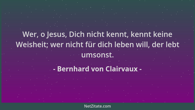 Bernhard von Clairvaux - Wer, o Jesus, Dich nicht kennt, kennt keine Weisheit; wer nicht für dich leben will, der lebt umso...