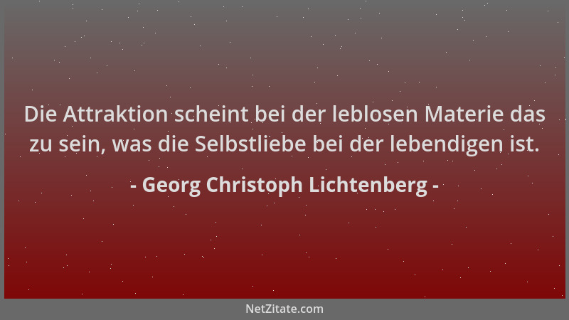 Georg Christoph Lichtenberg - Die Attraktion scheint bei der leblosen Materie das zu sein, was die Selbstliebe bei der lebe...