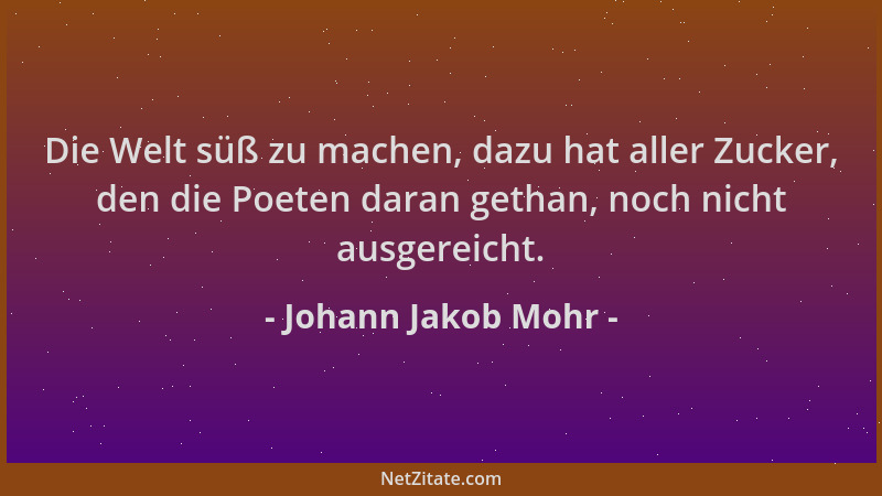 Johann Jakob Mohr - Die Welt süß zu machen, dazu hat aller Zucker, den die Poeten daran gethan, noch nicht ausgereicht....