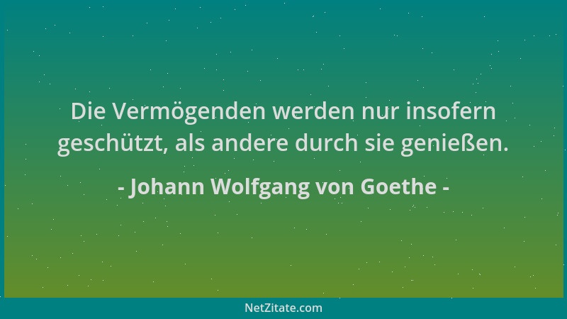 Johann Wolfgang von Goethe - Die Vermögenden werden nur insofern geschützt, als andere durch sie genießen....