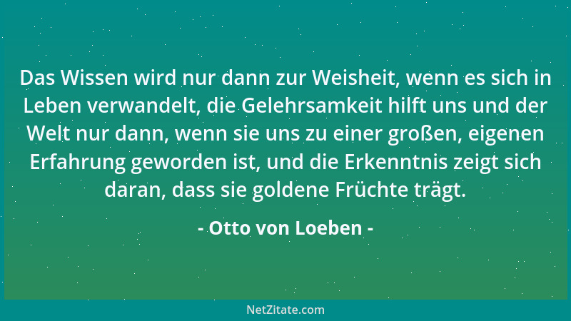 Otto von Loeben - Das Wissen wird nur dann zur Weisheit, wenn es sich in Leben verwandelt, die Gelehrsamkeit hilft uns und...