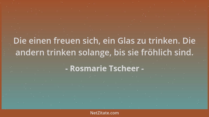 Rosmarie Tscheer - Die einen freuen sich, ein Glas zu trinken. Die andern trinken solange, bis sie fröhlich sind....