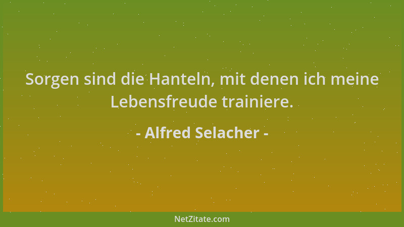 Alfred Selacher - Sorgen sind die Hanteln, mit denen ich meine Lebensfreude trainiere....