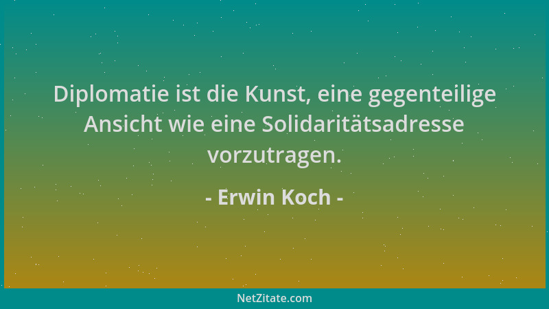 Erwin Koch - Diplomatie ist die Kunst, eine gegenteilige Ansicht wie eine Solidaritätsadresse vorzutragen....