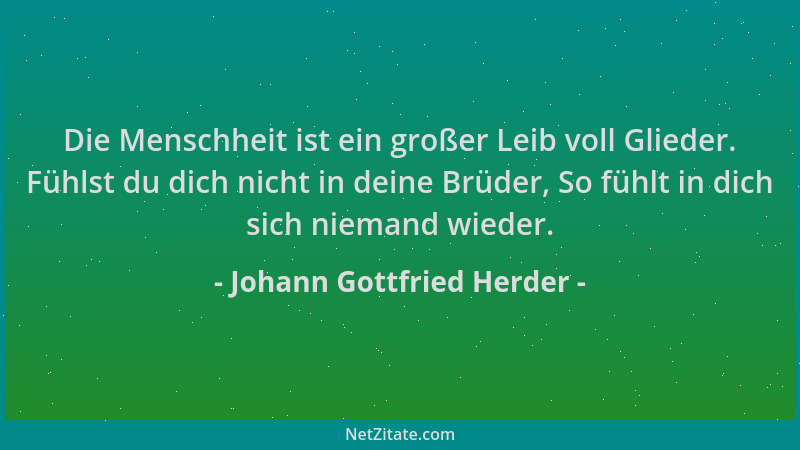 Johann Gottfried Herder - Die Menschheit ist ein großer Leib voll Glieder. Fühlst du dich nicht in deine Brüder, So fühlt i...