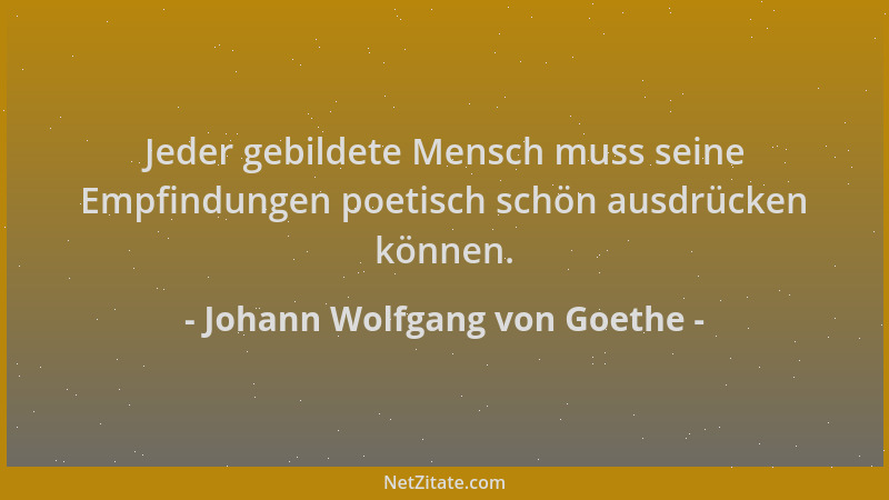 Johann Wolfgang von Goethe - Jeder gebildete Mensch muss seine Empfindungen poetisch schön ausdrücken können....