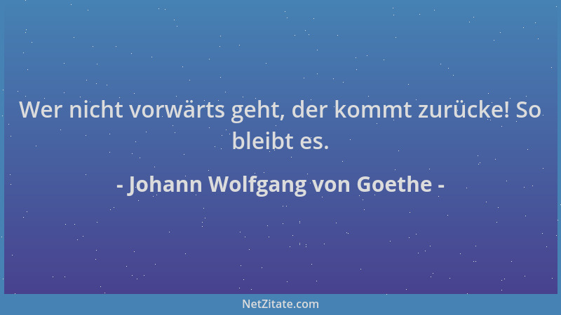 Johann Wolfgang von Goethe - Wer nicht vorwärts geht, der kommt zurücke! So bleibt es....