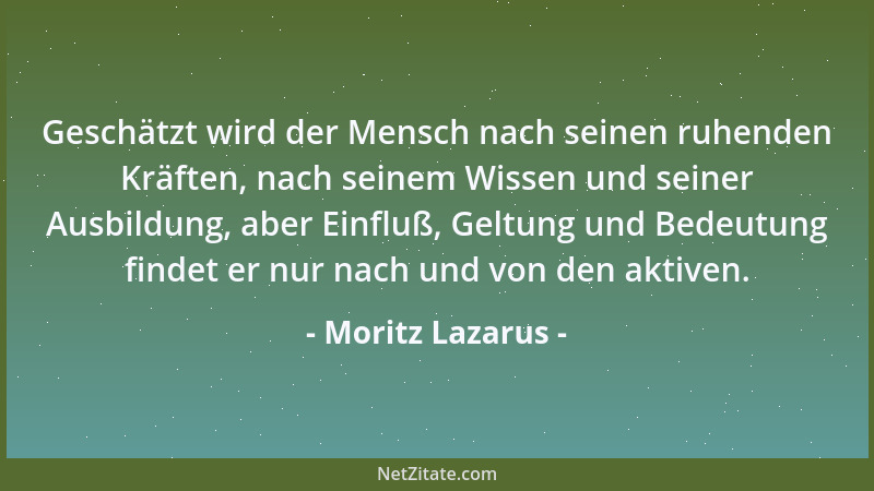 Moritz Lazarus - Geschätzt wird der Mensch nach seinen ruhenden Kräften, nach seinem Wissen und seiner Ausbildung, aber Ein...