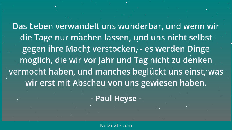 Paul Heyse - Das Leben verwandelt uns wunderbar, und wenn wir die Tage nur machen lassen, und uns nicht selbst gegen ihre M...