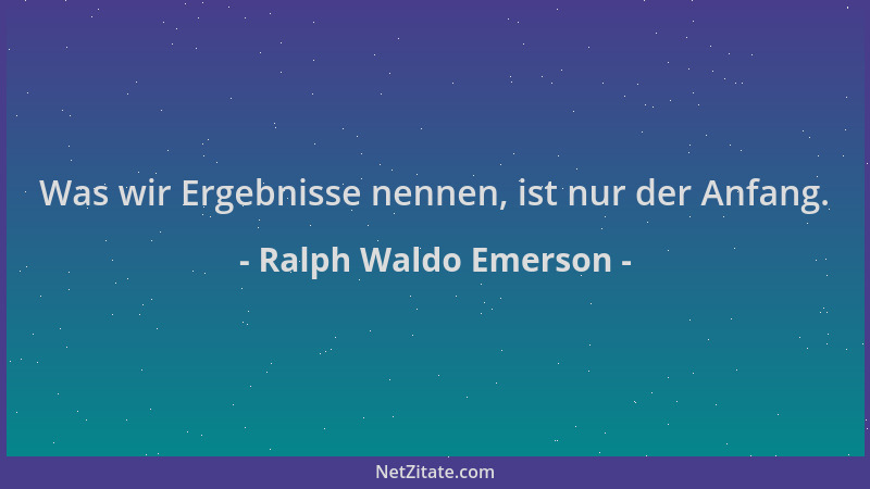 Ralph Waldo Emerson - Was wir Ergebnisse nennen, ist nur der Anfang....