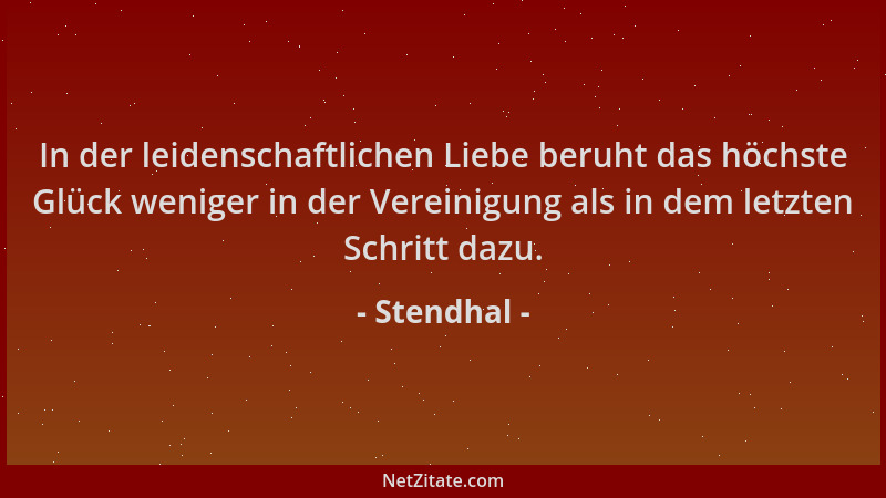Stendhal - In der leidenschaftlichen Liebe beruht das höchste Glück weniger in der Vereinigung als in dem letzten Schritt d...