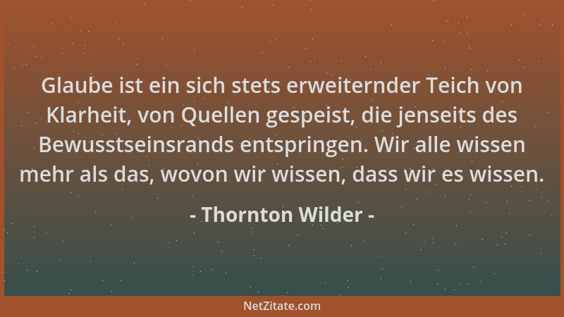 Thornton Wilder - Glaube ist ein sich stets erweiternder Teich von Klarheit, von Quellen gespeist, die jenseits des Bewusst...
