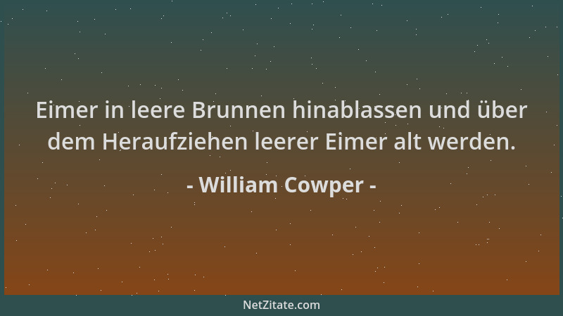 William Cowper - Eimer in leere Brunnen hinablassen und über dem Heraufziehen leerer Eimer alt werden....