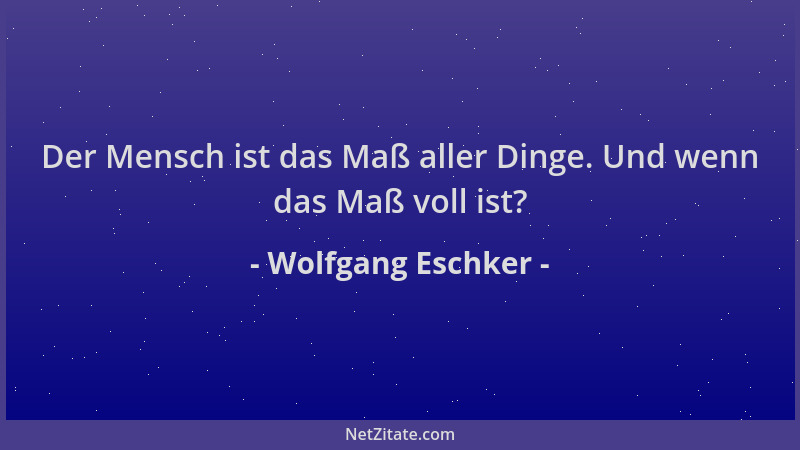 Wolfgang Eschker - Der Mensch ist das Maß aller Dinge. Und wenn das Maß voll ist?...