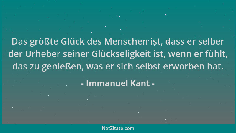 Immanuel Kant - Das größte Glück des Menschen ist, dass er selber der Urheber seiner Glückseligkeit ist, wenn er fühlt, das...