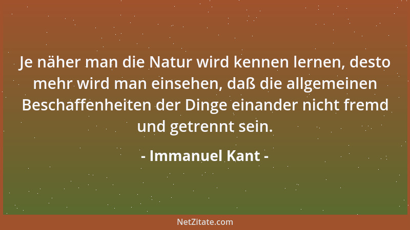 Immanuel Kant - Je näher man die Natur wird kennen lernen, desto mehr wird man einsehen, daß die allgemeinen Beschaffenheit...