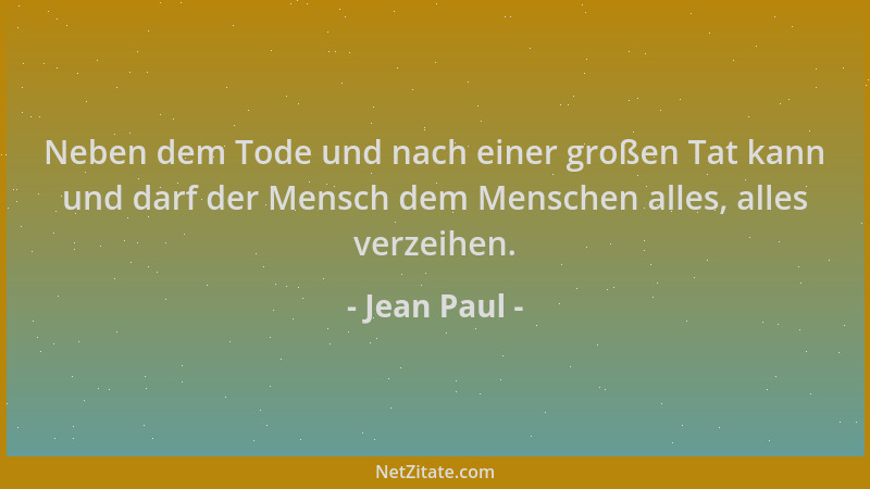 Jean Paul - Neben dem Tode und nach einer großen Tat kann und darf der Mensch dem Menschen alles, alles verzeihen....