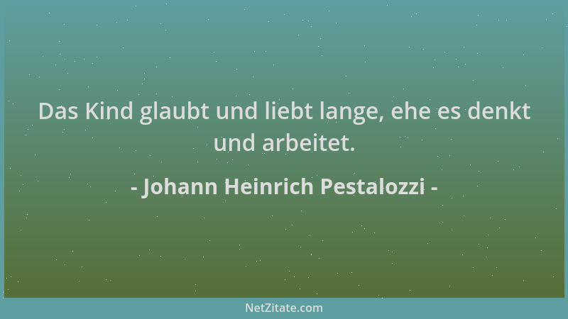 Johann Heinrich Pestalozzi - Das Kind glaubt und liebt lange, ehe es denkt und arbeitet....