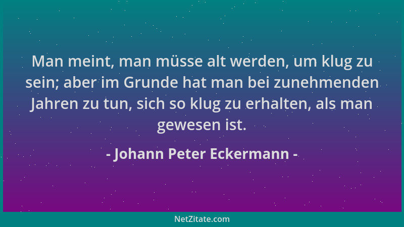 Johann Peter Eckermann - Man meint, man müsse alt werden, um klug zu sein; aber im Grunde hat man bei zunehmenden Jahren zu...