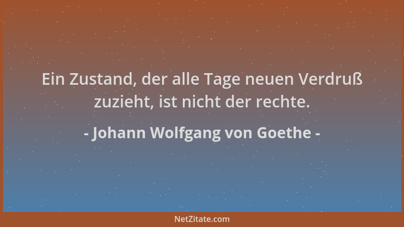 Johann Wolfgang von Goethe - Ein Zustand, der alle Tage neuen Verdruß zuzieht, ist nicht der rechte....