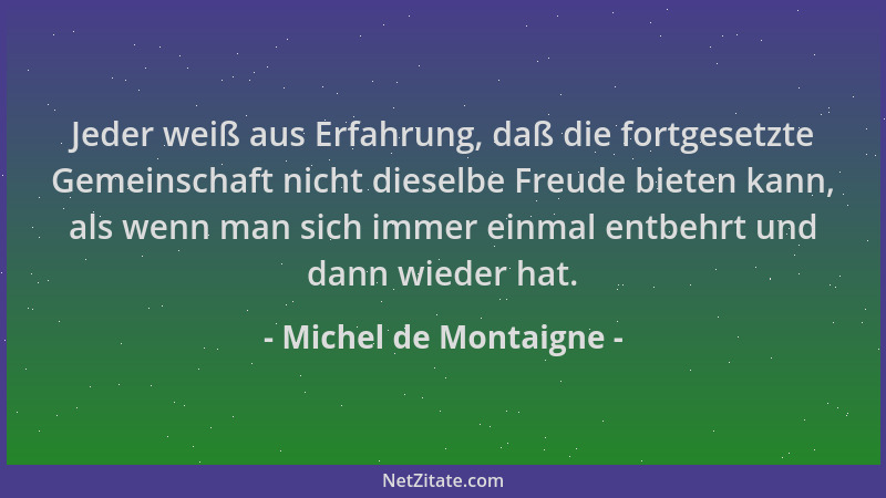 Michel de Montaigne - Jeder weiß aus Erfahrung, daß die fortgesetzte Gemeinschaft nicht dieselbe Freude bieten kann, als we...