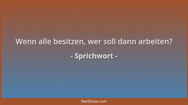 Sprichwort - Wenn alle besitzen, wer soll dann arbeiten?...
