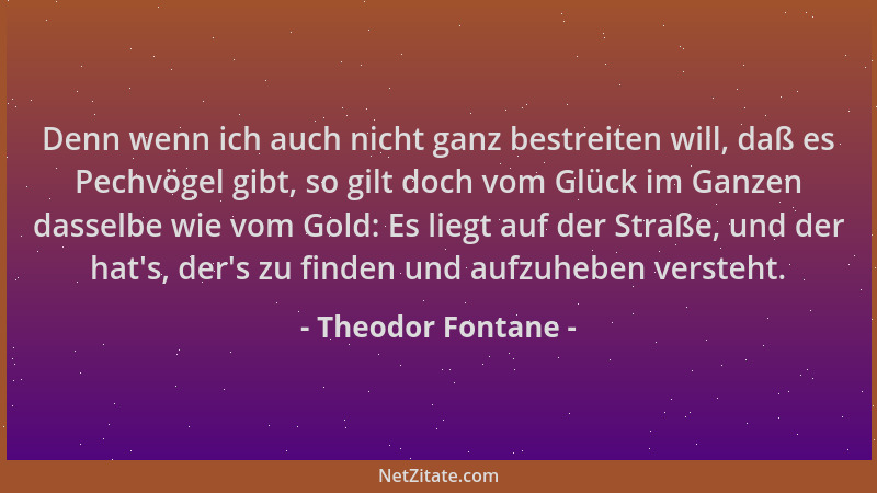 Theodor Fontane - Denn wenn ich auch nicht ganz bestreiten will, daß es Pechvögel gibt, so gilt doch vom Glück im Ganzen da...
