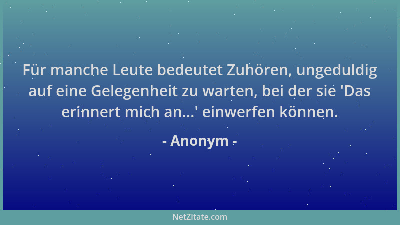 Anonym - Für manche Leute bedeutet Zuhören, ungeduldig auf eine Gelegenheit zu warten, bei der sie  'Das erinnert mich an......