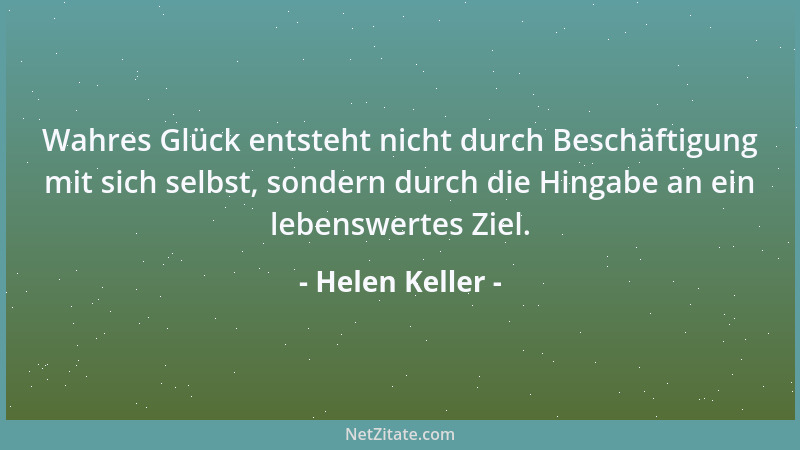 Helen Keller - Wahres Glück entsteht nicht durch Beschäftigung mit sich selbst, sondern durch die Hingabe an ein lebenswert...