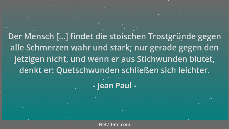 Jean Paul - Der Mensch [...] findet die stoischen Trostgründe gegen alle Schmerzen wahr und stark; nur gerade gegen den jet...