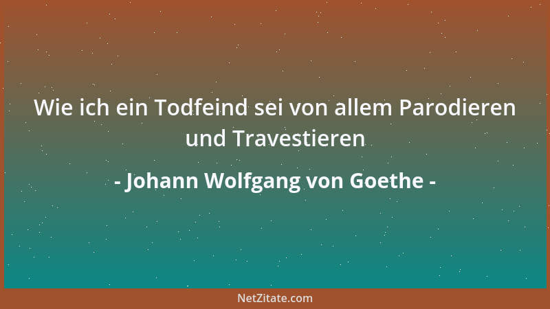 Johann Wolfgang von Goethe - Wie ich ein Todfeind sei von allem Parodieren und Travestieren...