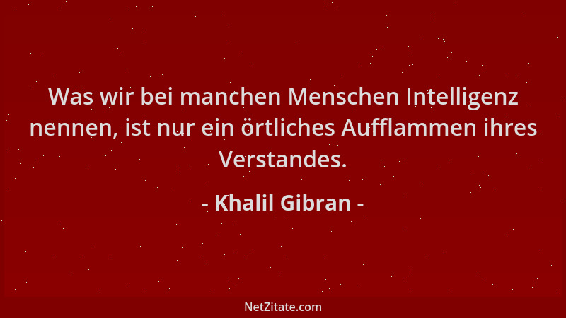 Khalil Gibran - Was wir bei manchen Menschen Intelligenz nennen, ist nur ein örtliches Aufflammen ihres Verstandes....