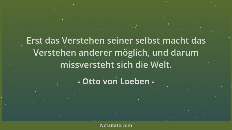 Otto von Loeben - Erst das Verstehen seiner selbst macht das Verstehen anderer möglich, und darum missversteht sich die Wel...
