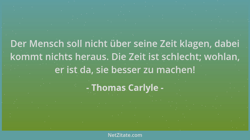 Thomas Carlyle - Der Mensch soll nicht über seine Zeit klagen, dabei kommt nichts heraus. Die Zeit ist schlecht; wohlan, er...