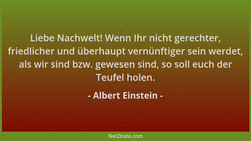 Albert Einstein - Liebe Nachwelt! Wenn Ihr nicht gerechter, friedlicher und überhaupt vernünftiger sein werdet, als wir sin...