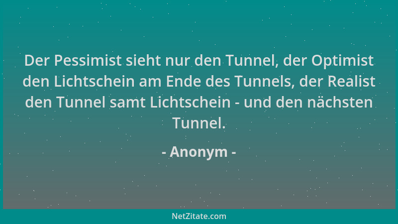 Anonym - Der Pessimist sieht nur den Tunnel, der Optimist den Lichtschein am Ende des Tunnels, der Realist den Tunnel samt...