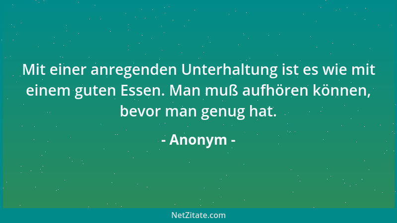 Anonym - Mit einer anregenden Unterhaltung ist es wie mit einem guten Essen. Man muß aufhören können, bevor man genug hat....