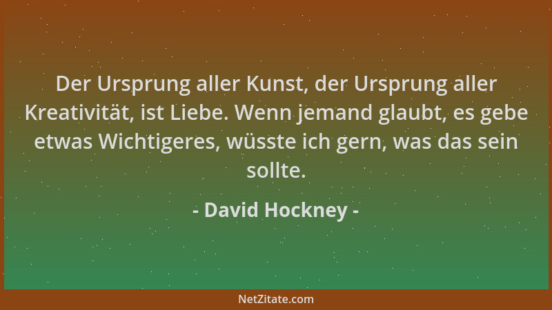 David Hockney - Der Ursprung aller Kunst, der Ursprung aller Kreativität, ist Liebe. Wenn jemand glaubt, es gebe etwas Wich...