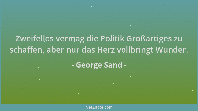 George Sand - Zweifellos vermag die Politik Großartiges zu schaffen, aber nur das Herz vollbringt Wunder....