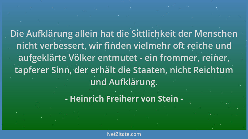 Heinrich Freiherr von Stein - Die Aufklärung allein hat die Sittlichkeit der Menschen nicht verbessert, wir finden vielmehr...