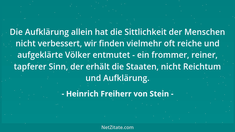 Heinrich Freiherr von Stein - Die Aufklärung allein hat die Sittlichkeit der Menschen nicht verbessert, wir finden vielmehr...