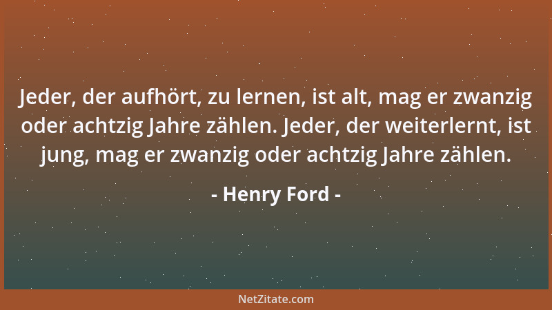 Henry Ford - Jeder, der aufhört, zu lernen, ist alt, mag er zwanzig oder achtzig Jahre zählen. Jeder, der weiterlernt, ist...