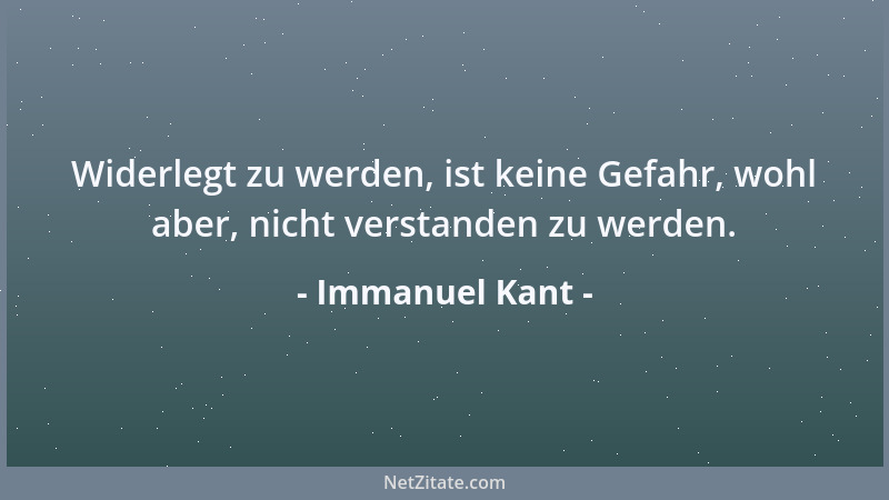 Immanuel Kant - Widerlegt zu werden, ist keine Gefahr, wohl aber, nicht verstanden zu werden....