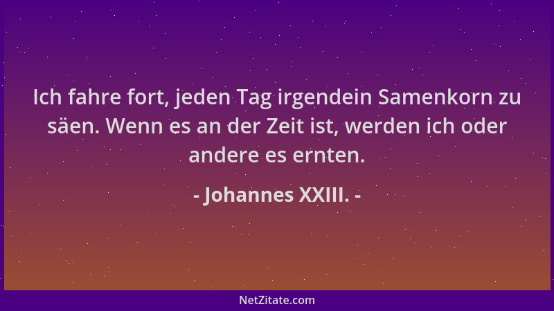 Johannes XXIII. - Ich fahre fort, jeden Tag irgendein Samenkorn zu säen. Wenn es an der Zeit ist, werden ich oder andere es...