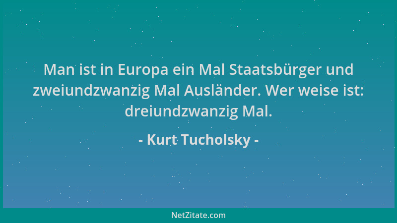 Kurt Tucholsky - Man ist in Europa ein Mal Staatsbürger und zweiundzwanzig Mal Ausländer. Wer weise ist: dreiundzwanzig Mal...