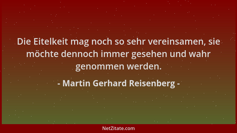 Martin Gerhard Reisenberg - Die Eitelkeit mag noch so sehr vereinsamen, sie möchte dennoch immer gesehen und wahr genommen...