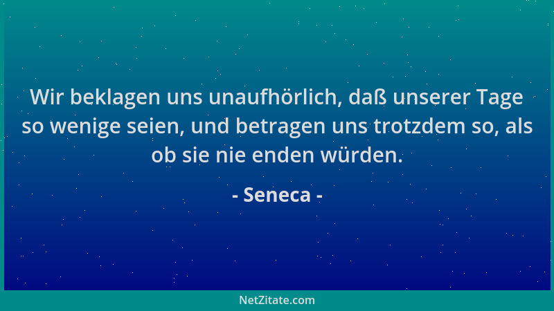 Seneca - Wir beklagen uns unaufhörlich, daß unserer Tage so wenige seien, und betragen uns trotzdem so, als ob sie nie ende...