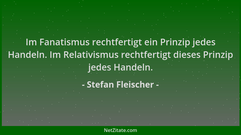 Stefan Fleischer - Im Fanatismus rechtfertigt ein Prinzip jedes Handeln. Im Relativismus rechtfertigt dieses Prinzip jedes...