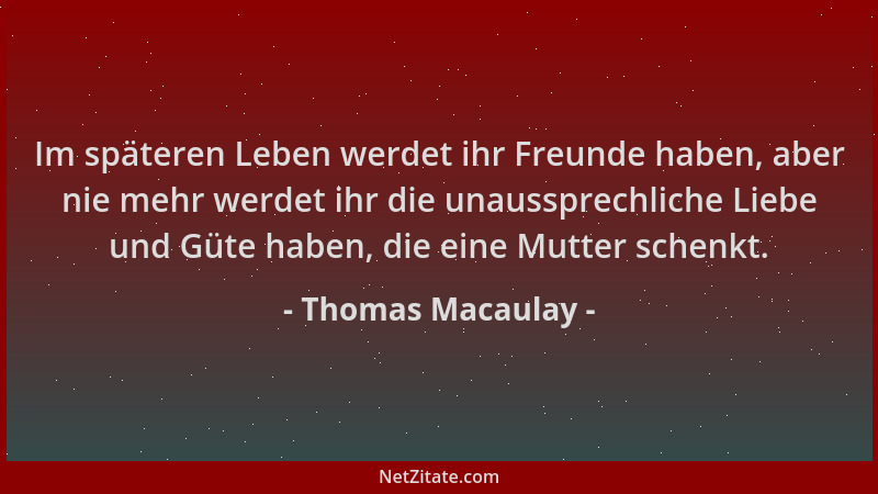 Thomas Macaulay - Im späteren Leben werdet ihr Freunde haben, aber nie mehr werdet ihr die unaussprechliche Liebe und Güte...