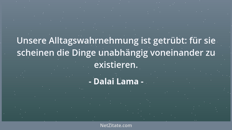 Dalai Lama - Unsere Alltagswahrnehmung ist getrübt: für sie scheinen die Dinge unabhängig voneinander zu existieren....